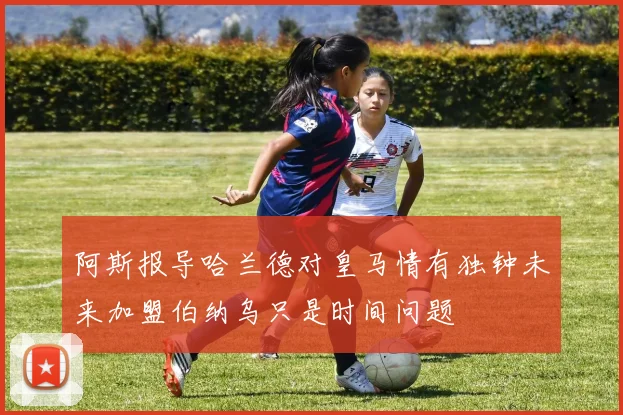 阿斯报导哈兰德对皇马情有独钟未来加盟伯纳乌只是时间问题