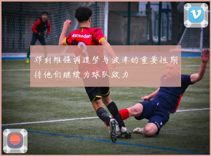 邓利维强调追梦与波津的重要性期待他们继续为球队效力