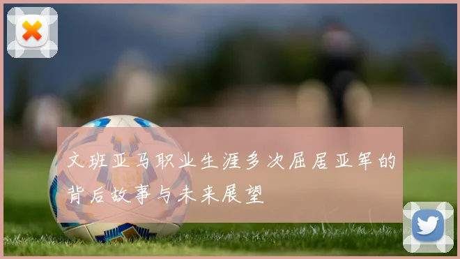 文班亚马职业生涯多次屈居亚军的背后故事与未来展望