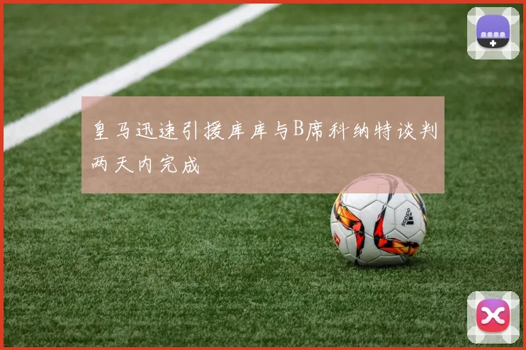 皇马迅速引援库库与B席科纳特谈判两天内完成