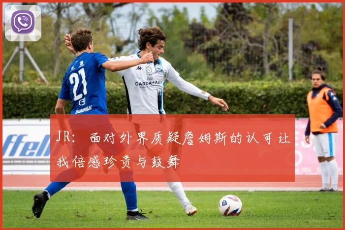 JR：面对外界质疑詹姆斯的认可让我倍感珍贵与鼓舞