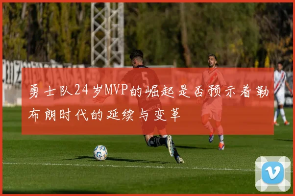 勇士队24岁MVP的崛起是否预示着勒布朗时代的延续与变革