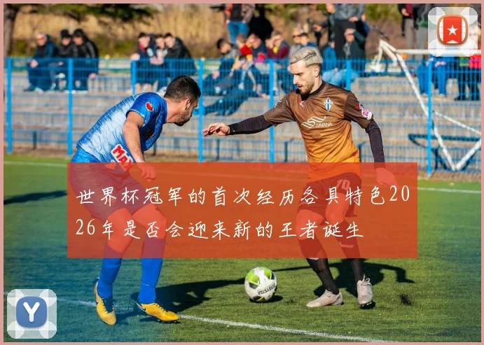 世界杯冠军的首次经历各具特色2026年是否会迎来新的王者诞生