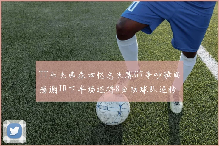 TT和杰弗森回忆总决赛G7争吵瞬间感谢JR下半场连得8分助球队逆转