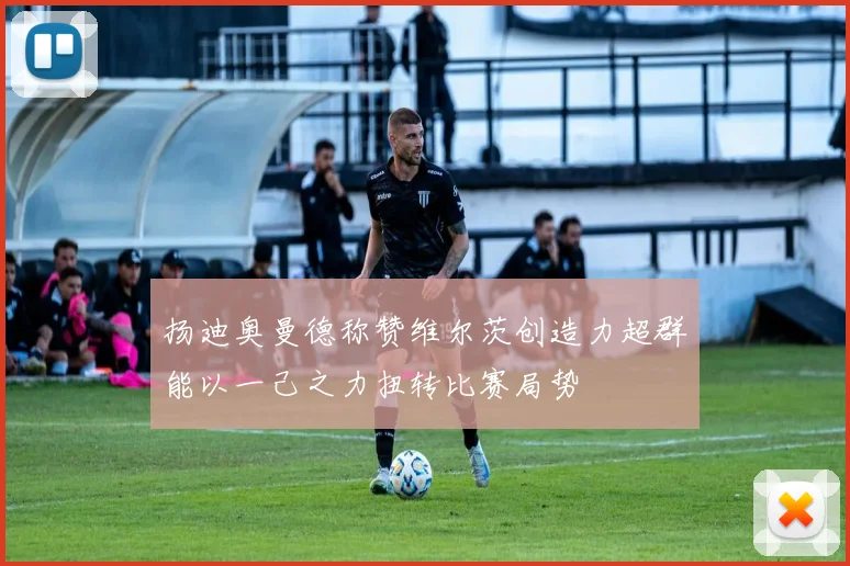 扬迪奥曼德称赞维尔茨创造力超群能以一己之力扭转比赛局势