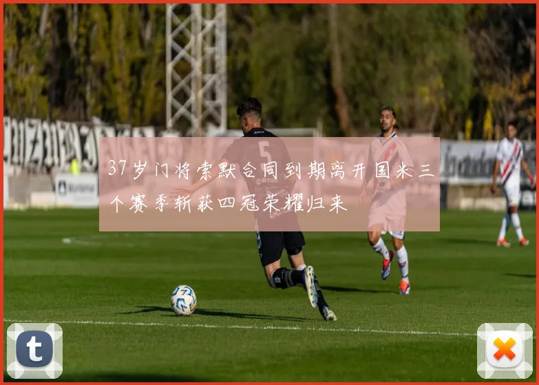 37岁门将索默合同到期离开国米三个赛季斩获四冠荣耀归来