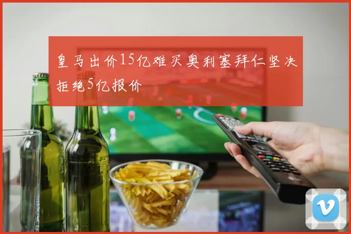 皇马出价15亿难买奥利塞拜仁坚决拒绝5亿报价