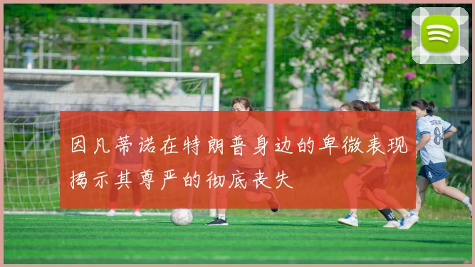 因凡蒂诺在特朗普身边的卑微表现揭示其尊严的彻底丧失