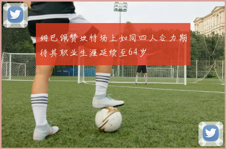 姆巴佩赞坎特场上如同四人合力期待其职业生涯延续至64岁