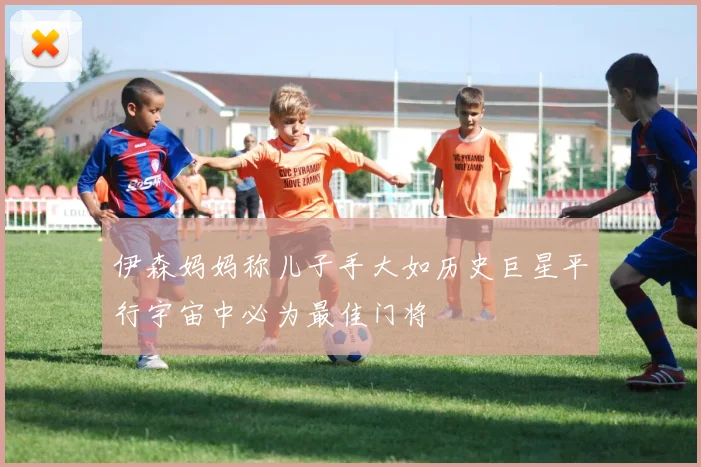 伊森妈妈称儿子手大如历史巨星平行宇宙中必为最佳门将