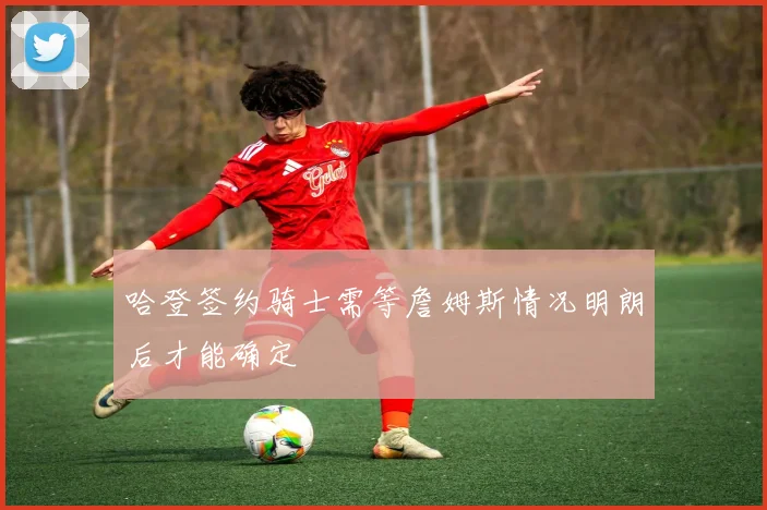 哈登签约骑士需等詹姆斯情况明朗后才能确定